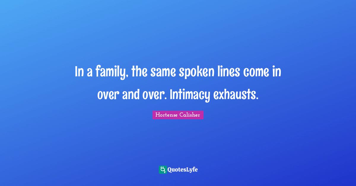In a family, the same spoken lines come in over and over. Intimacy exhausts.