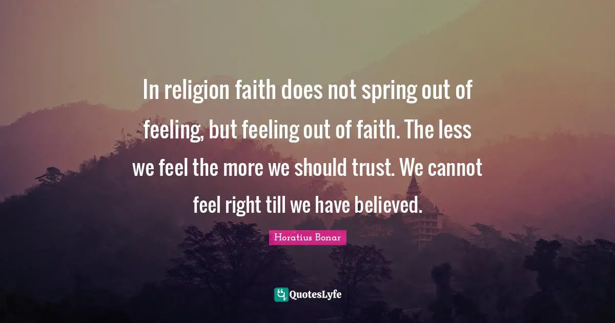 In religion faith does not spring out of feeling, but feeling out of faith. The less we feel the more we should trust. We cannot feel right till we have believed.