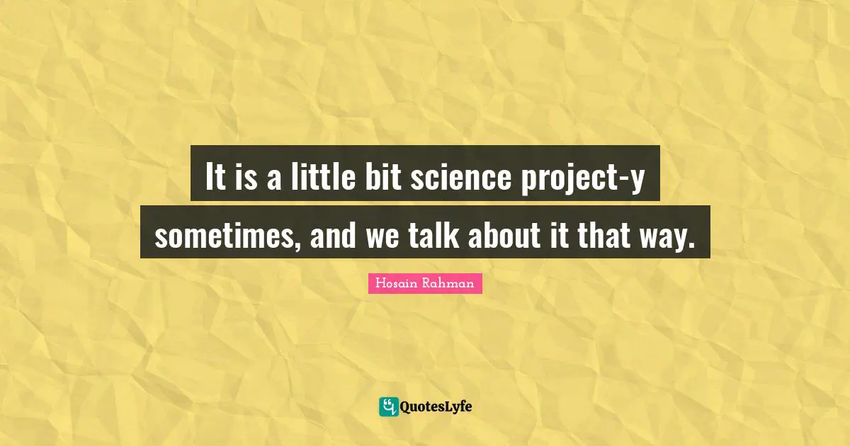It is a little bit science project-y sometimes, and we talk about it that way.