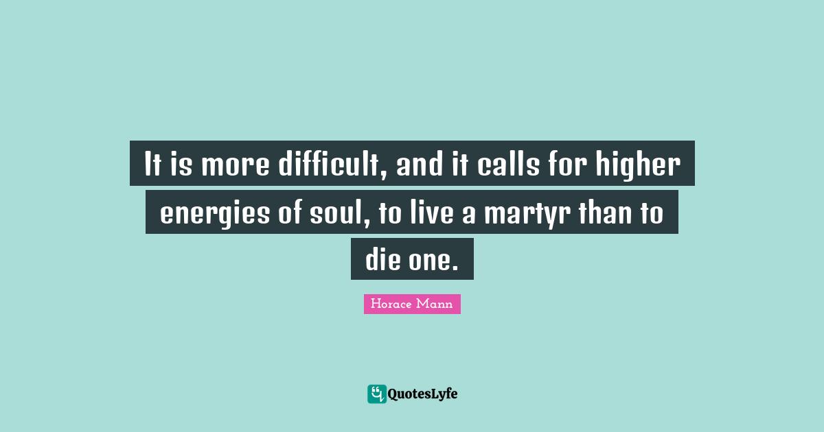 It is more difficult, and it calls for higher energies of soul, to live a martyr than to die one.
