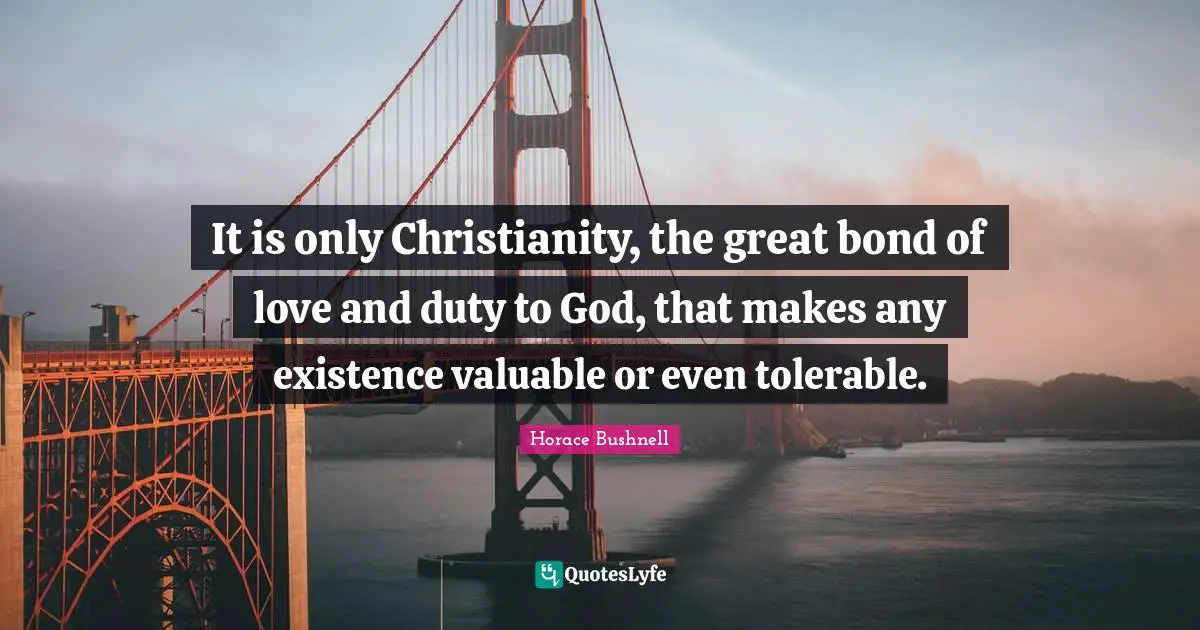It is only Christianity, the great bond of love and duty to God, that makes any existence valuable or even tolerable.
