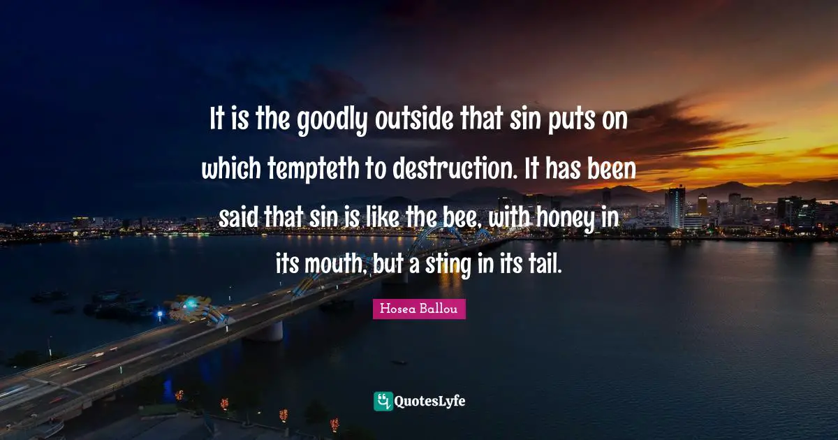 It is the goodly outside that sin puts on which tempteth to destruction. It has been said that sin is like the bee, with honey in its mouth, but a sting in its tail.