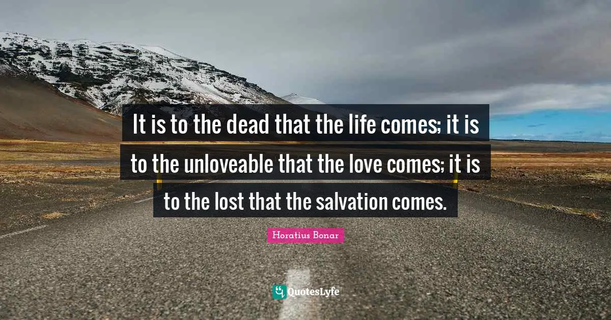 It is to the dead that the life comes; it is to the unloveable that the love comes; it is to the lost that the salvation comes.
