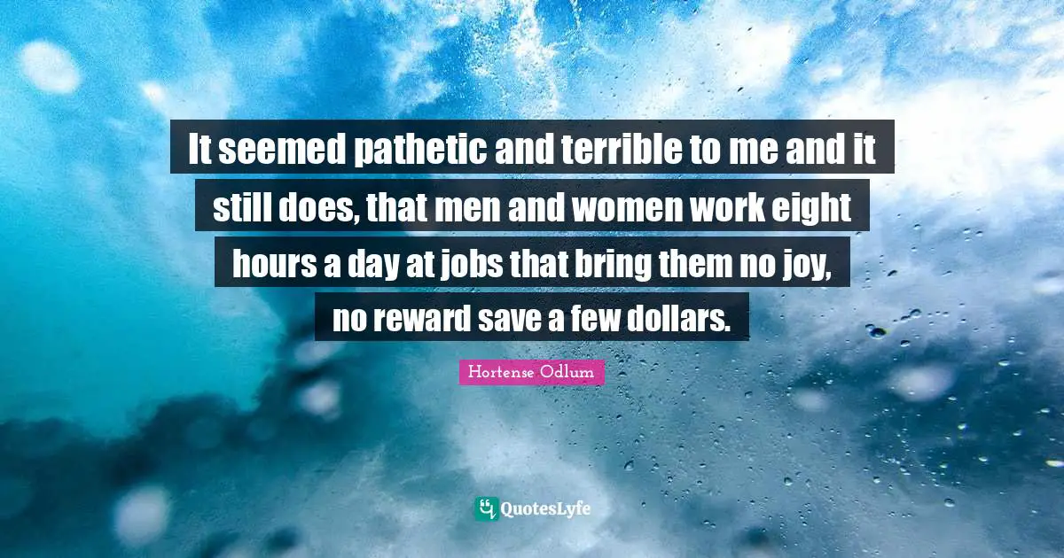 It seemed pathetic and terrible to me and it still does, that men and women work eight hours a day at jobs that bring them no joy, no reward save a few dollars.