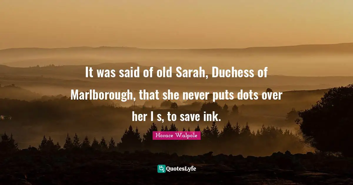 Horace Walpole Quotes: "It was said of old Sarah, Duchess of Marlborough, that she never puts dots over her I s, to save ink."