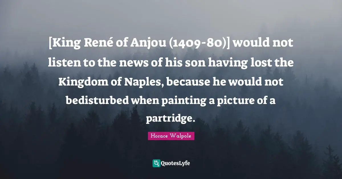 [King René of Anjou (1409-80)] would not listen to the news of his son having lost the Kingdom of Naples, because he would not bedisturbed when painting a picture of a partridge.