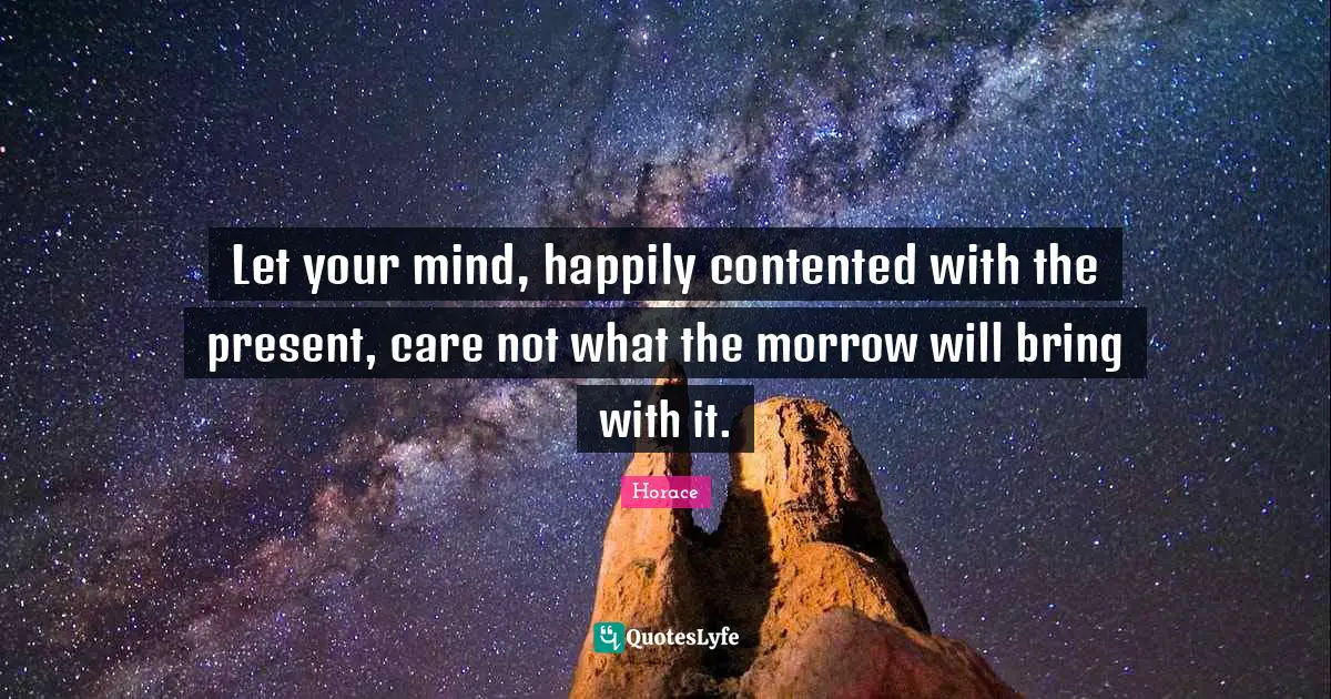 Let your mind, happily contented with the present, care not what the morrow will bring with it.