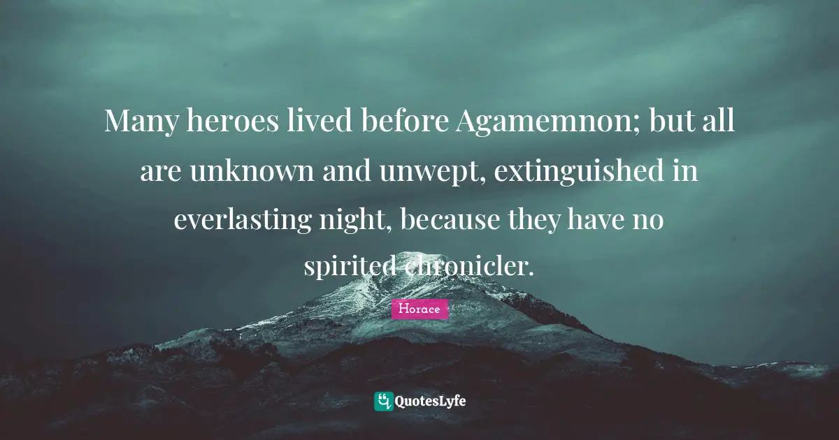 Many heroes lived before Agamemnon; but all are unknown and unwept, extinguished in everlasting night, because they have no spirited chronicler.