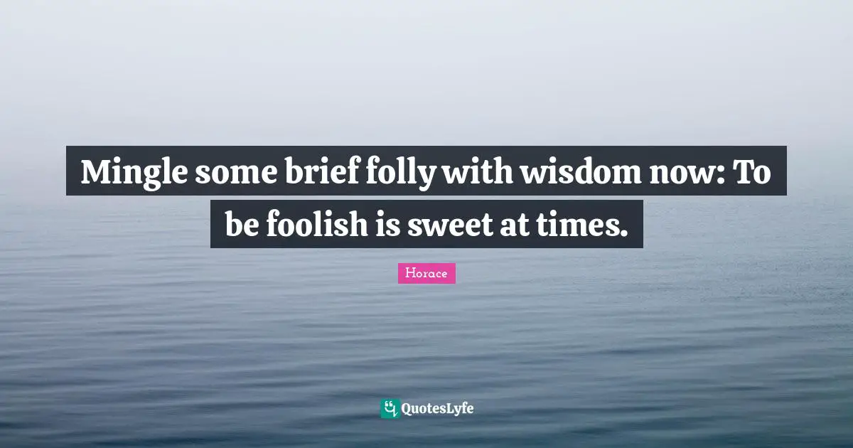 Mingle some brief folly with wisdom now: To be foolish is sweet at times.