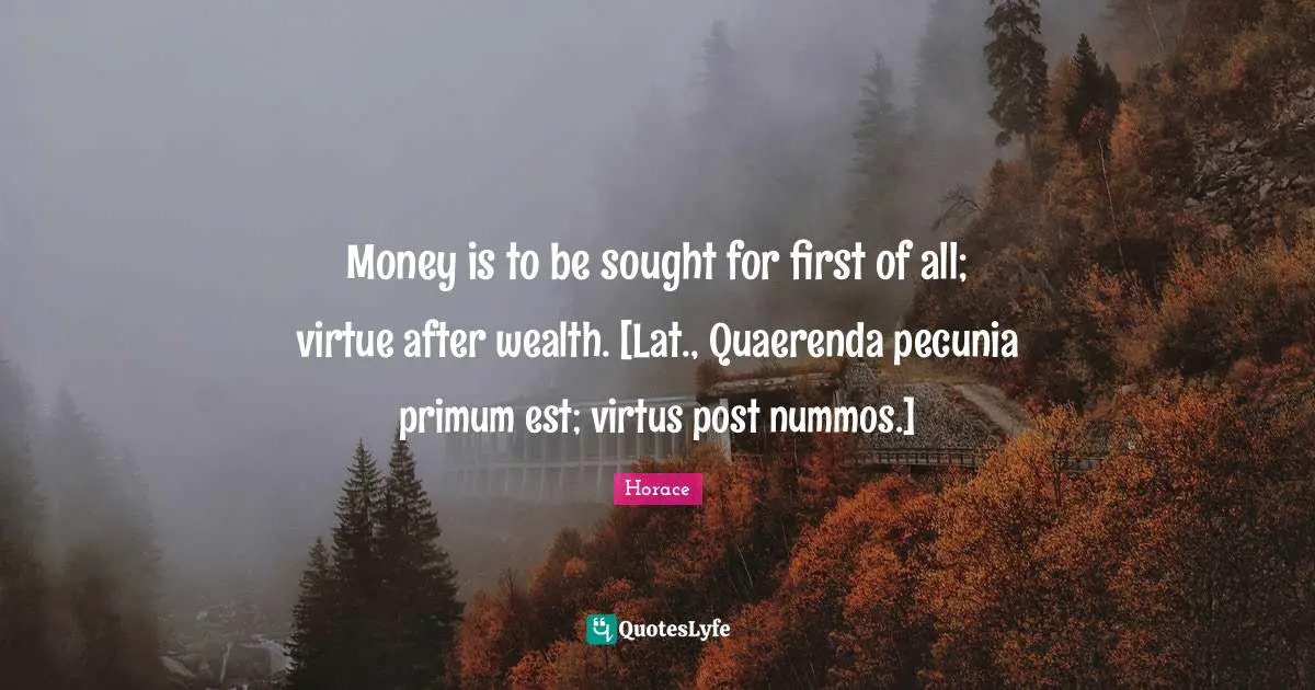 Money is to be sought for first of all; virtue after wealth. [Lat., Quaerenda pecunia primum est; virtus post nummos.]