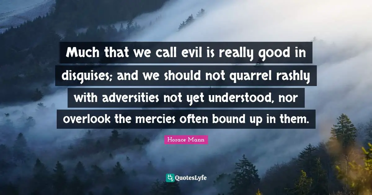 Much that we call evil is really good in disguises; and we should not quarrel rashly with adversities not yet understood, nor overlook the mercies often bound up in them.