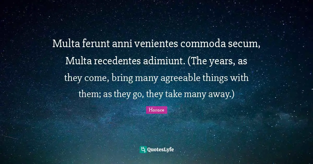 Multa ferunt anni venientes commoda secum, Multa recedentes adimiunt. (The years, as they come, bring many agreeable things with them; as they go, they take many away.)
