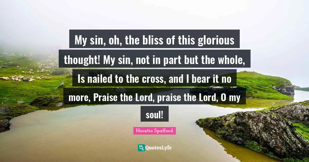 Glorious Quotes: "My sin, oh, the bliss of this glorious thought! My sin, not in part but the whole, Is nailed to the cross, and I bear it no more, Praise the Lord, praise the Lord, O my soul!"