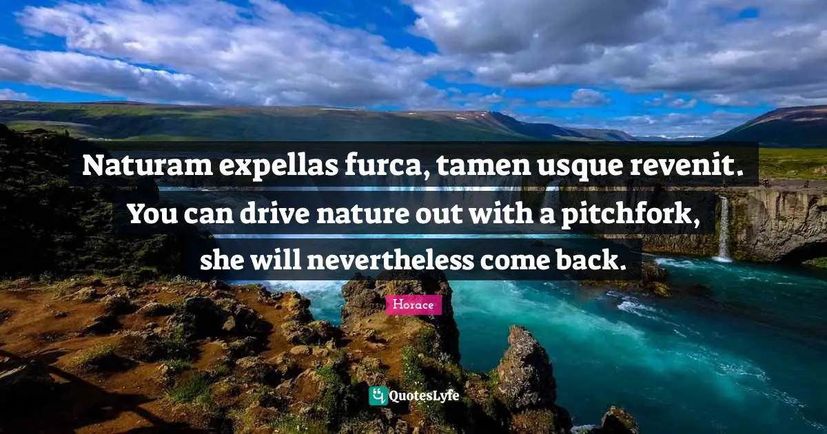 Naturam expellas furca, tamen usque revenit. You can drive nature out with a pitchfork, she will nevertheless come back.