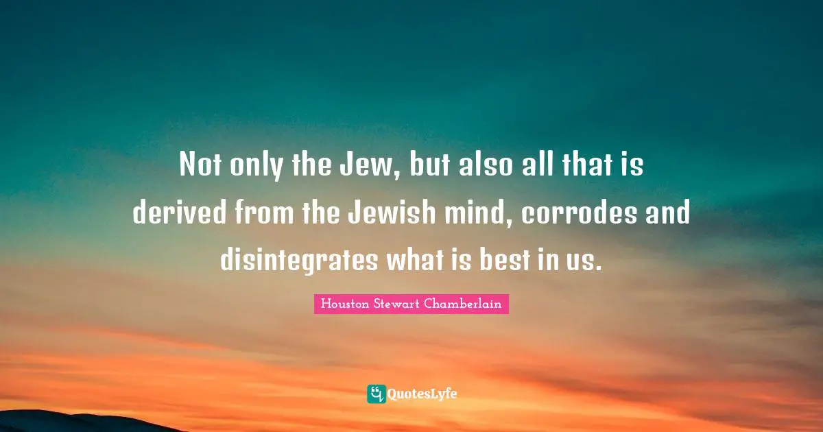 Not only the Jew, but also all that is derived from the Jewish mind, corrodes and disintegrates what is best in us.