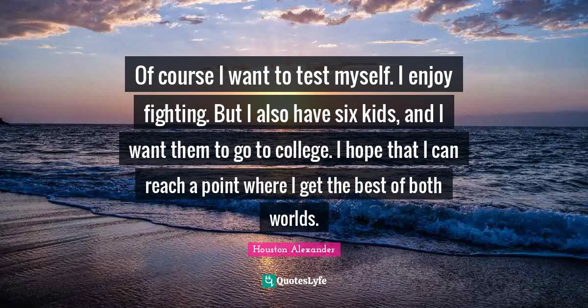 Of course I want to test myself. I enjoy fighting. But I also have six kids, and I want them to go to college. I hope that I can reach a point where I get the best of both worlds.