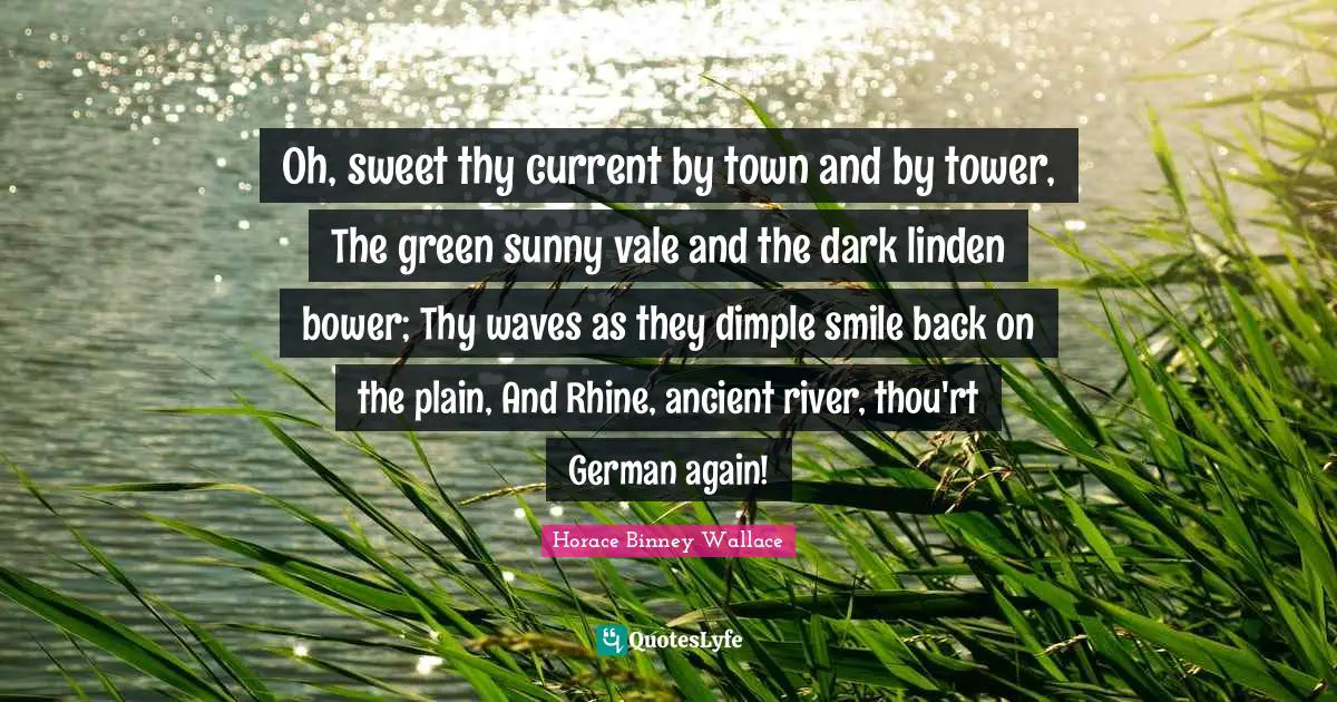 Oh, sweet thy current by town and by tower, The green sunny vale and the dark linden bower; Thy waves as they dimple smile back on the plain, And Rhine, ancient river, thou'rt German again!