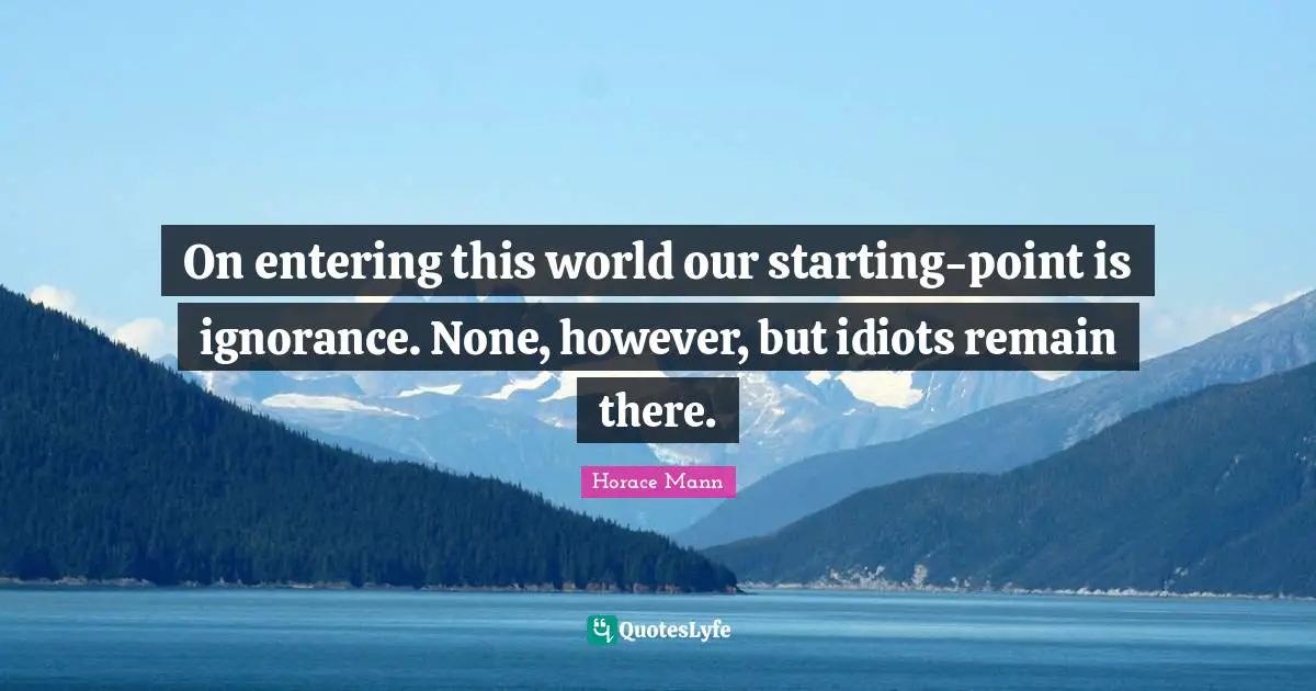 On entering this world our starting-point is ignorance. None, however, but idiots remain there.