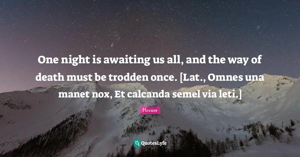 One night is awaiting us all, and the way of death must be trodden once. [Lat., Omnes una manet nox, Et calcanda semel via leti.]