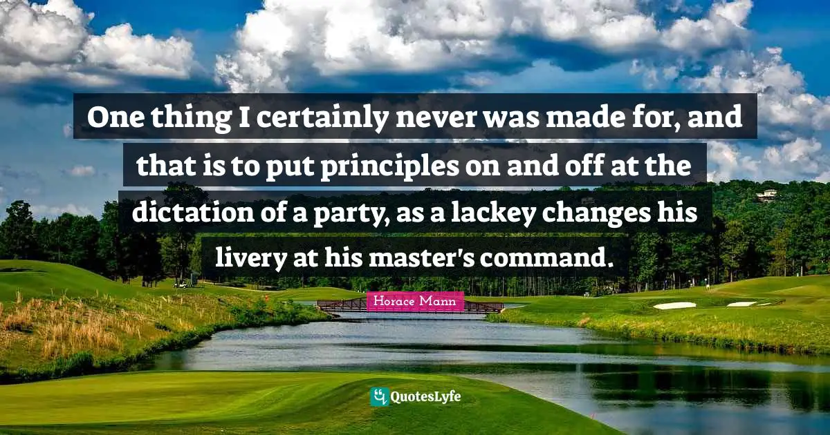 One thing I certainly never was made for, and that is to put principles on and off at the dictation of a party, as a lackey changes his livery at his master's command.