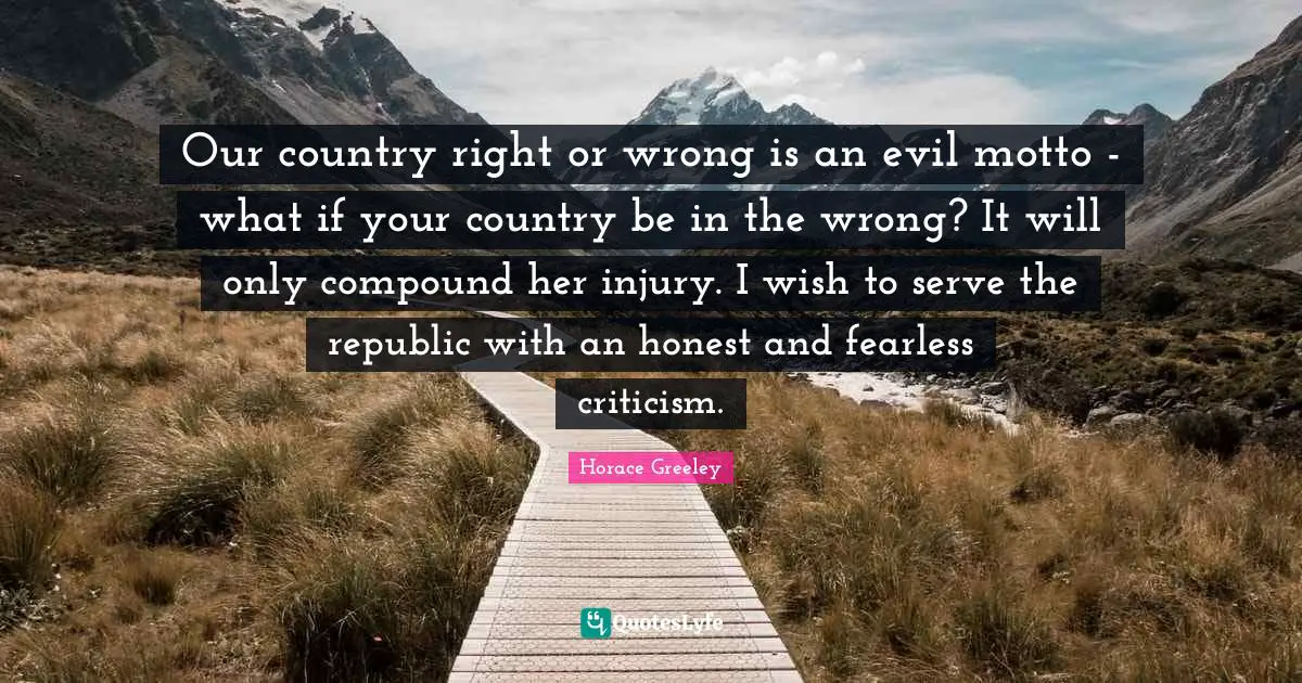Horace Greeley Quotes: "Our country right or wrong is an evil motto - what if your country be in the wrong? It will only compound her injury. I wish to serve the republic with an honest and fearless criticism."