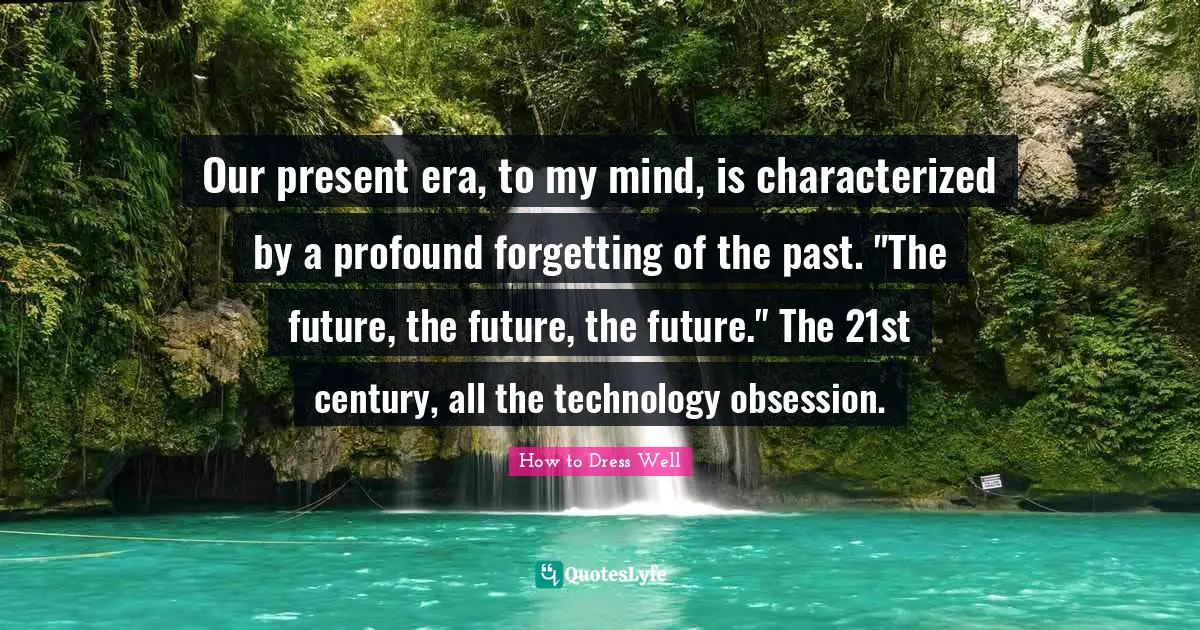 Our present era, to my mind, is characterized by a profound forgetting of the past. "The future, the future, the future." The 21st century, all the technology obsession.