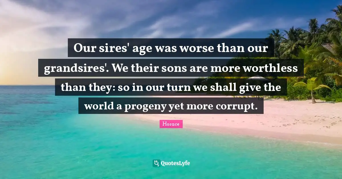 Our sires' age was worse than our grandsires'. We their sons are more worthless than they: so in our turn we shall give the world a progeny yet more corrupt.