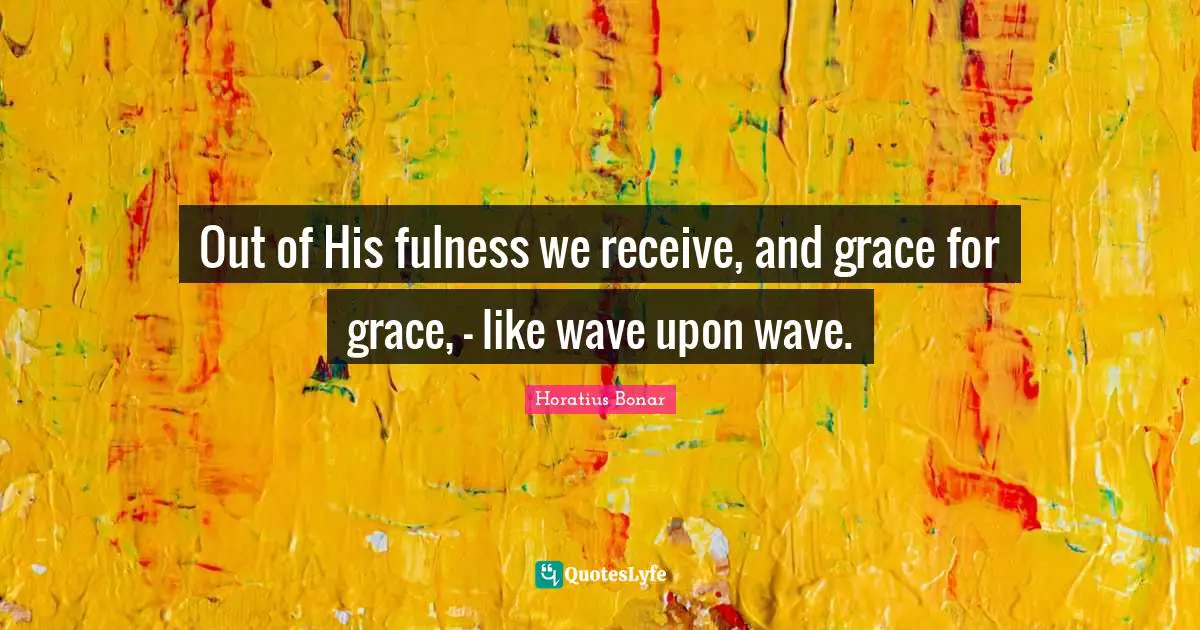 Out of His fulness we receive, and grace for grace, — like wave upon wave.