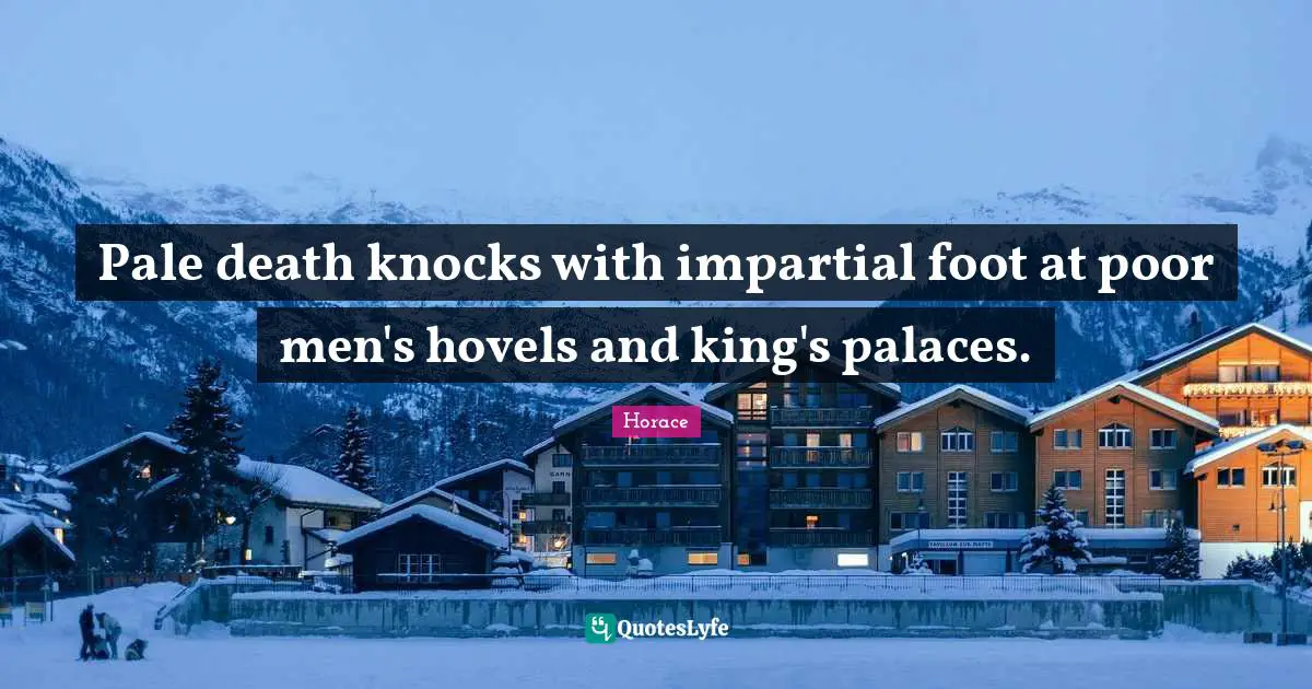 Pale death knocks with impartial foot at poor men's hovels and king's palaces.