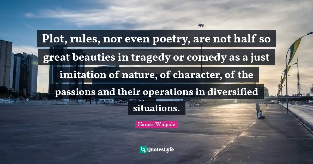 Horace Walpole Quotes: "Plot, rules, nor even poetry, are not half so great beauties in tragedy or comedy as a just imitation of nature, of character, of the passions and their operations in diversified situations."