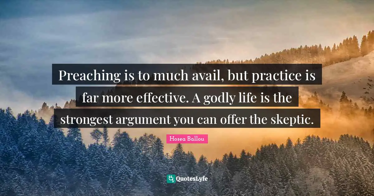 Preaching is to much avail, but practice is far more effective. A godly life is the strongest argument you can offer the skeptic.