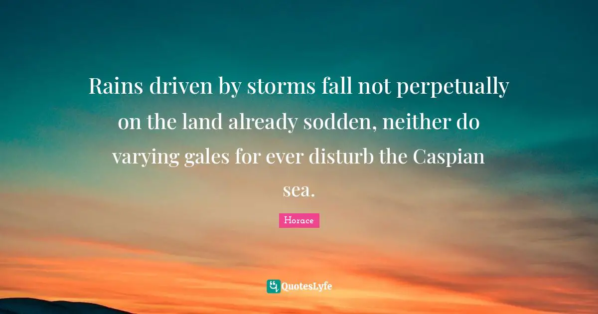 Rains driven by storms fall not perpetually on the land already sodden, neither do varying gales for ever disturb the Caspian sea.