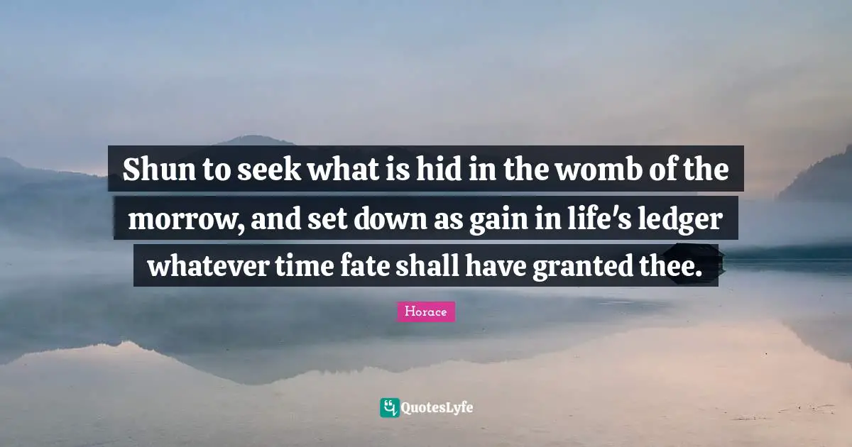 Shun to seek what is hid in the womb of the morrow, and set down as gain in life's ledger whatever time fate shall have granted thee.