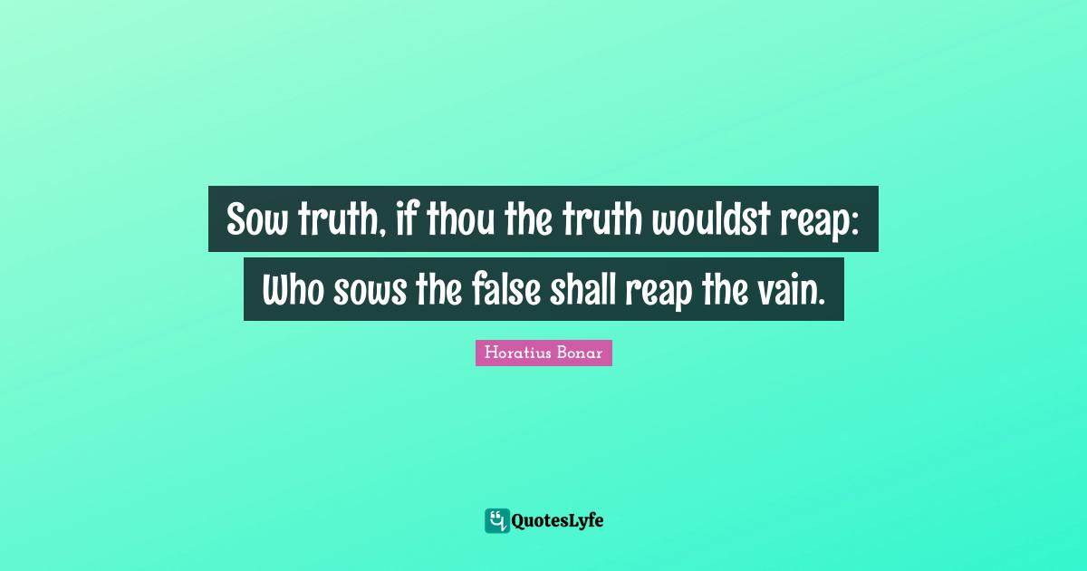 Sow truth, if thou the truth wouldst reap: Who sows the false shall reap the vain.