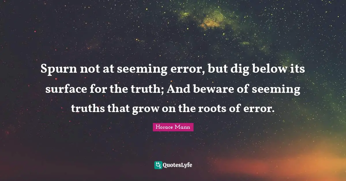 Spurn not at seeming error, but dig below its surface for the truth; And beware of seeming truths that grow on the roots of error.