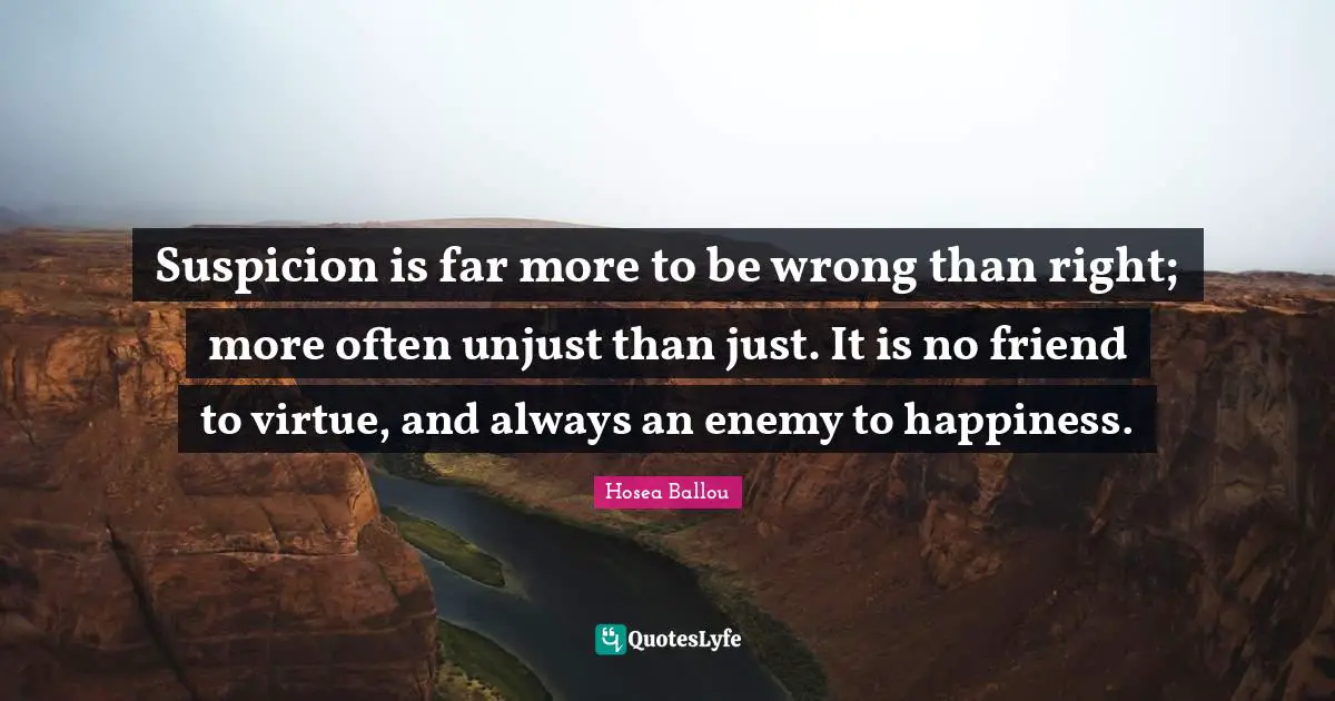 Suspicion is far more to be wrong than right; more often unjust than just. It is no friend to virtue, and always an enemy to happiness.