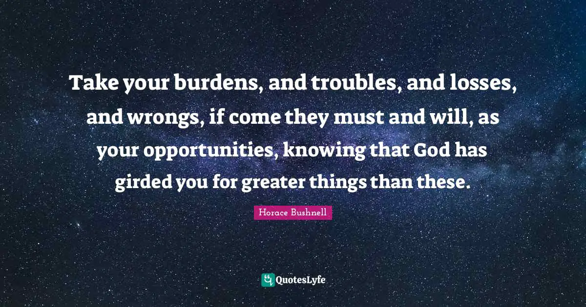 Take your burdens, and troubles, and losses, and wrongs, if come they must and will, as your opportunities, knowing that God has girded you for greater things than these.