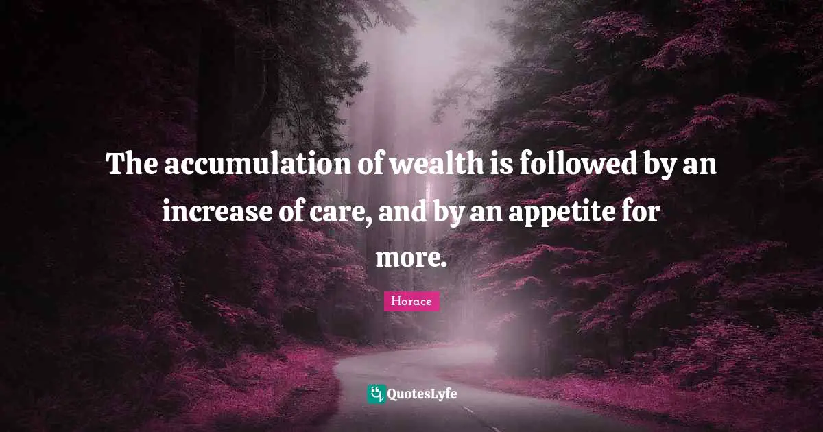 The accumulation of wealth is followed by an increase of care, and by an appetite for more.