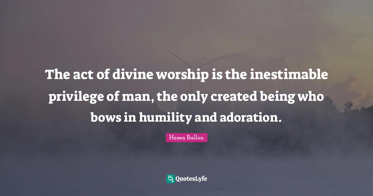 The act of divine worship is the inestimable privilege of man, the only created being who bows in humility and adoration.
