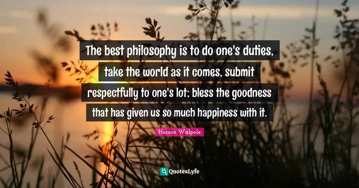 Horace Walpole Quotes: "The best philosophy is to do one's duties, take the world as it comes, submit respectfully to one's lot; bless the goodness that has given us so much happiness with it."