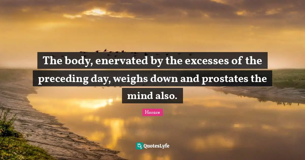 The body, enervated by the excesses of the preceding day, weighs down and prostates the mind also.