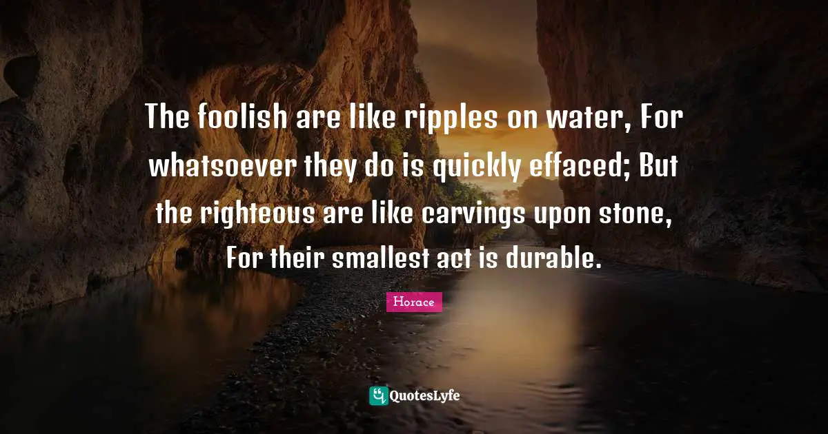 The foolish are like ripples on water, For whatsoever they do is quickly effaced; But the righteous are like carvings upon stone, For their smallest act is durable.