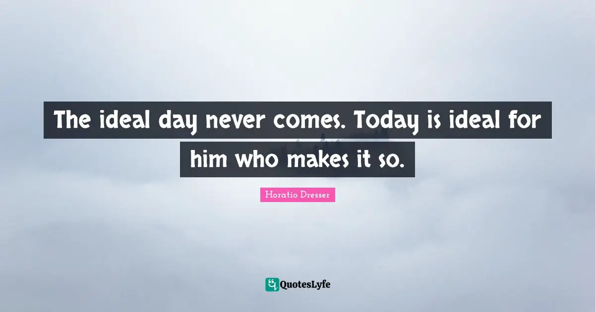 The ideal day never comes. Today is ideal for him who makes it so.