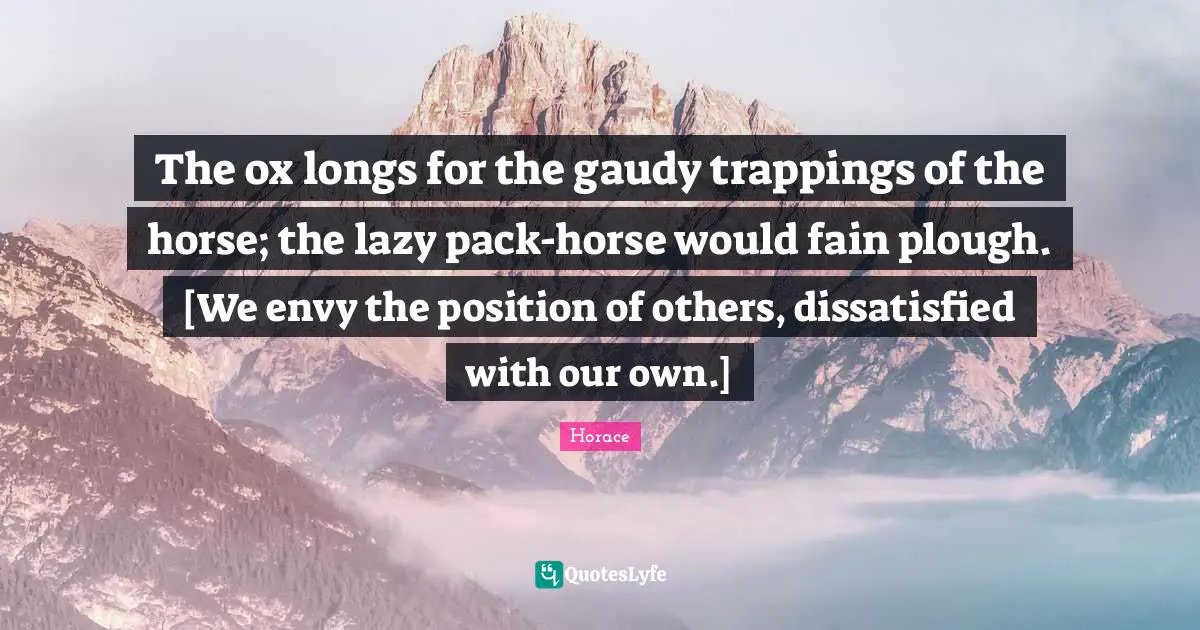 The ox longs for the gaudy trappings of the horse; the lazy pack-horse would fain plough. [We envy the position of others, dissatisfied with our own.]