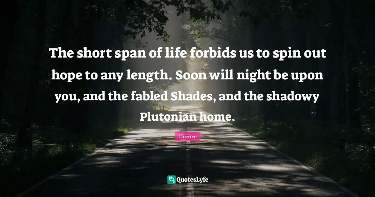 The short span of life forbids us to spin out hope to any length. Soon will night be upon you, and the fabled Shades, and the shadowy Plutonian home.