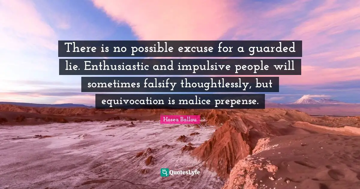There is no possible excuse for a guarded lie. Enthusiastic and impulsive people will sometimes falsify thoughtlessly, but equivocation is malice prepense.