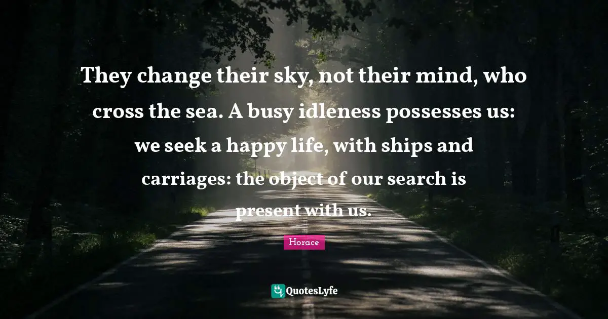Carriages Quotes: "They change their sky, not their mind, who cross the sea. A busy idleness possesses us: we seek a happy life, with ships and carriages: the object of our search is present with us."