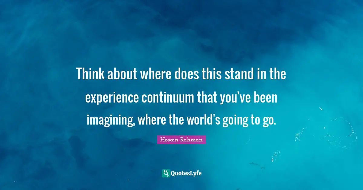 Think about where does this stand in the experience continuum that you've been imagining, where the world's going to go.
