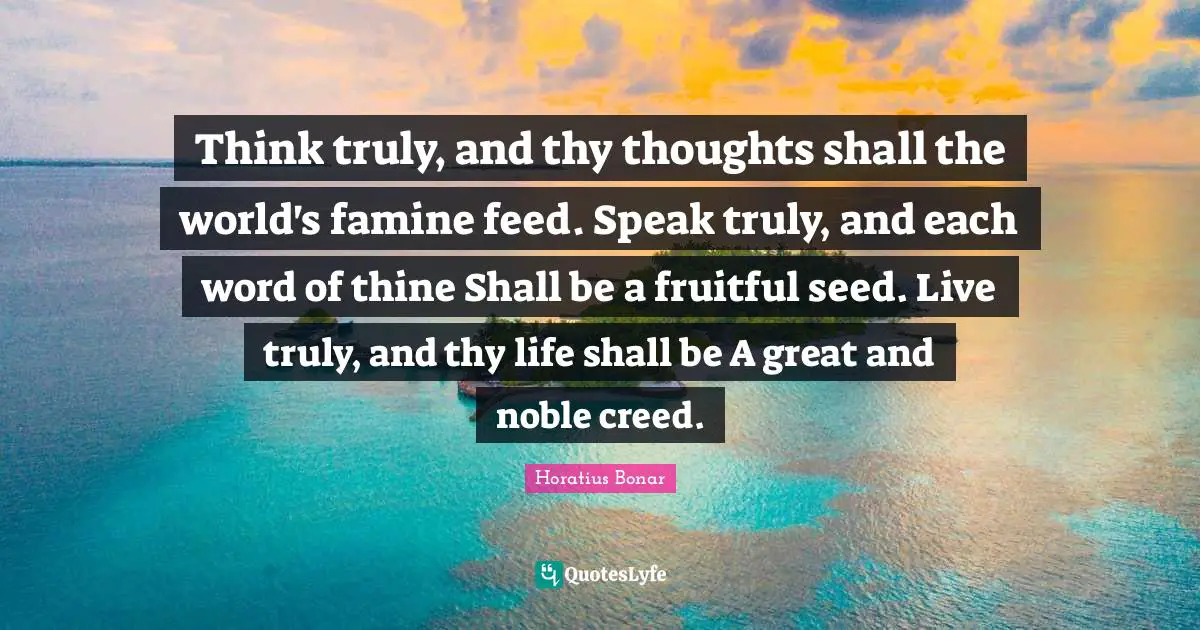 Noble Quotes: "Think truly, and thy thoughts shall the world's famine feed. Speak truly, and each word of thine Shall be a fruitful seed. Live truly, and thy life shall be A great and noble creed."