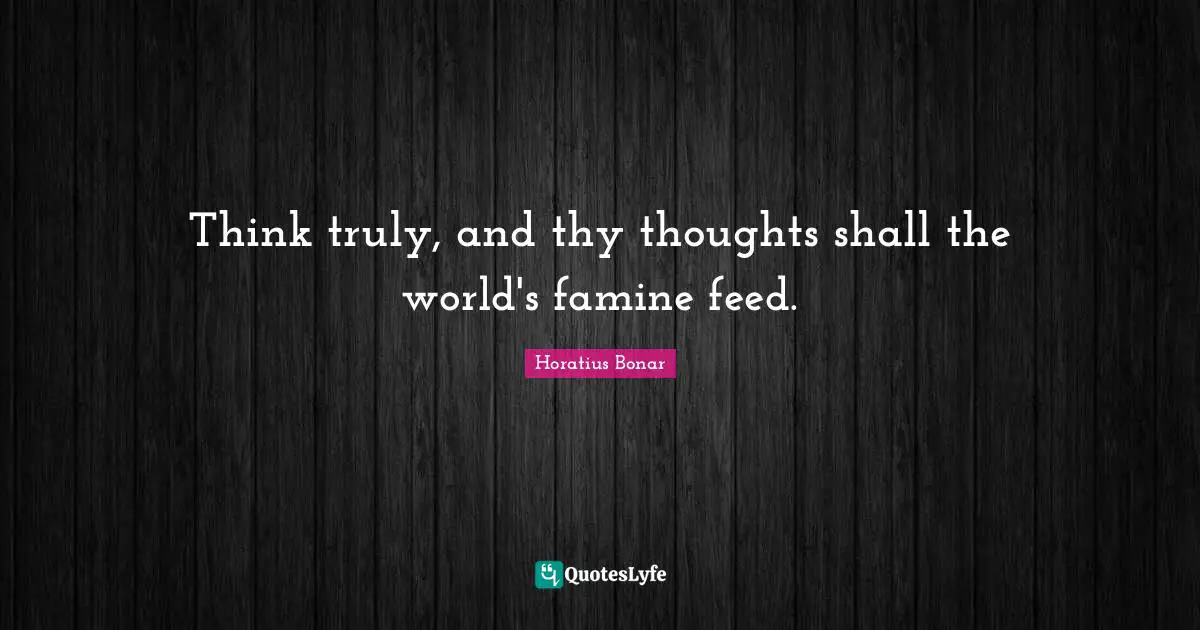 Think truly, and thy thoughts shall the world's famine feed.